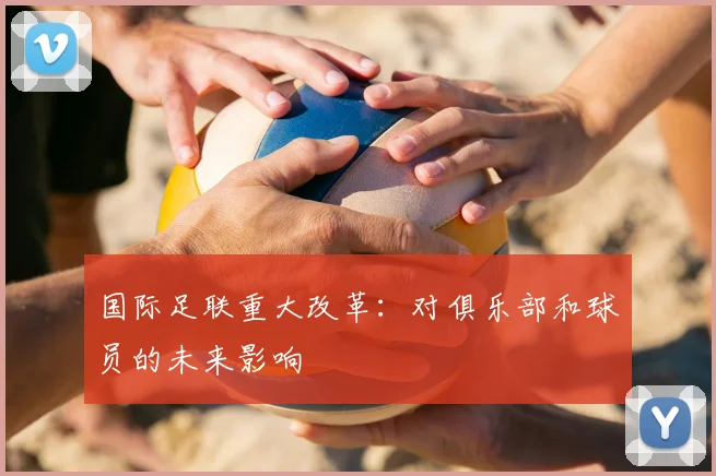 国际足联重大改革:对俱乐部和球员的未来影响