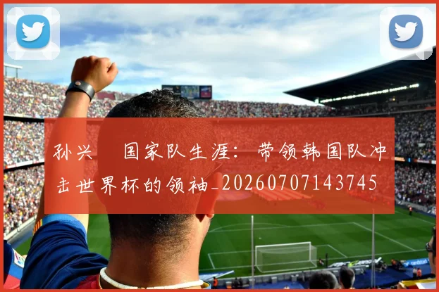 孙兴慜国家队生涯:带领韩国队冲击世界杯的领袖_20260707143745