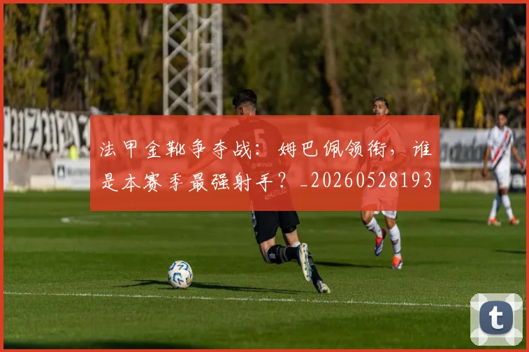 法甲金靴争夺战：姆巴佩领衔，谁是本赛季最强射手？_20260528193511