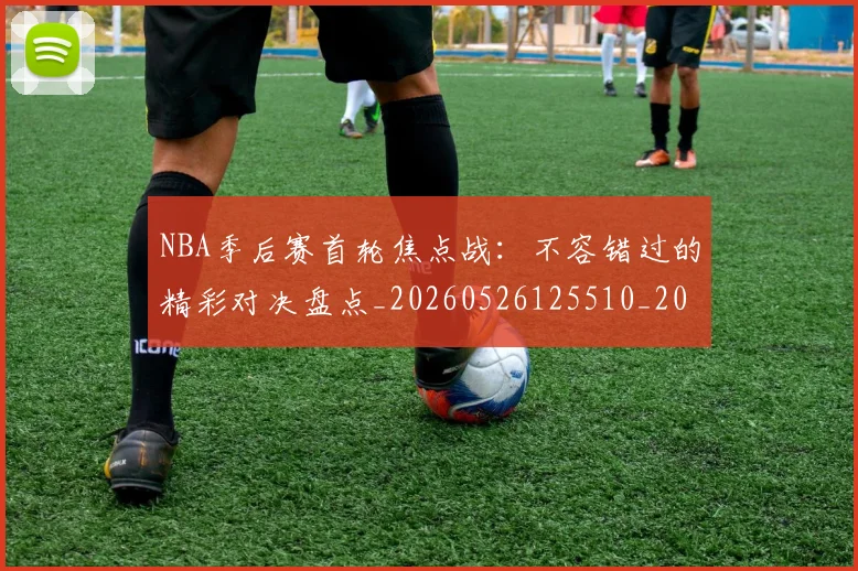 NBA季后赛首轮焦点战:不容错过的精彩对决盘点_20260526125510_20260702164922