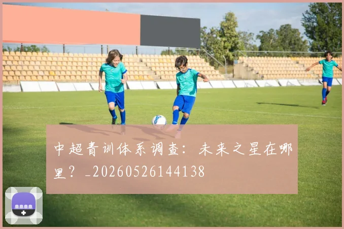 中超青训体系调查:未来之星在哪里?_20260526144138