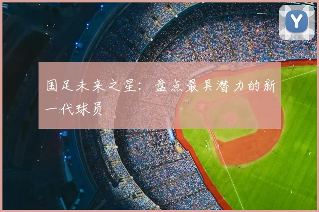国足未来之星：盘点最具潜力的新一代球员