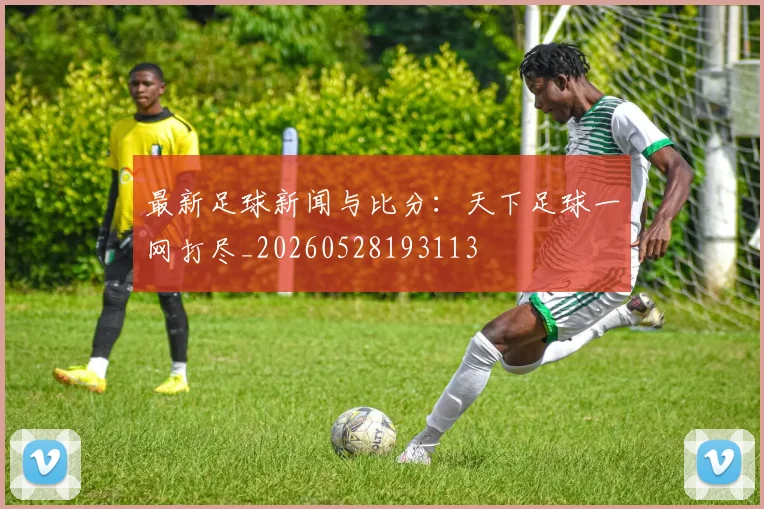 最新足球新闻与比分：天下足球一网打尽_20260528193113