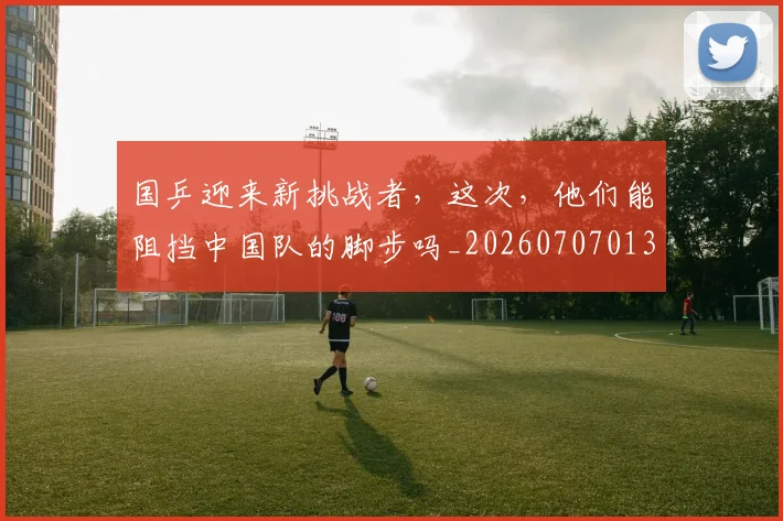 国乒迎来新挑战者,这次,他们能阻挡中国队的脚步吗_20260707013337