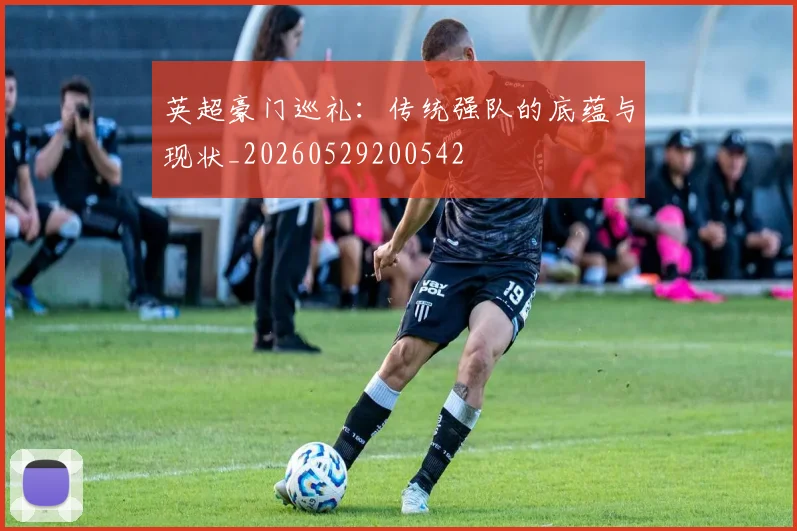 英超豪门巡礼：传统强队的底蕴与现状_20260529200542
