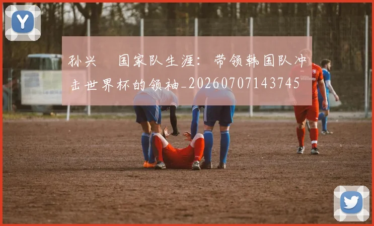 孙兴慜国家队生涯:带领韩国队冲击世界杯的领袖_20260707143745