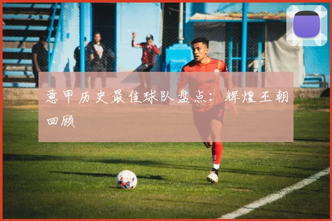 意甲历史最佳球队盘点：辉煌王朝回顾