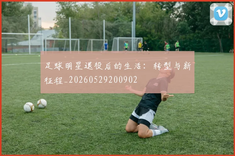 足球明星退役后的生活：转型与新征程_20260529200902