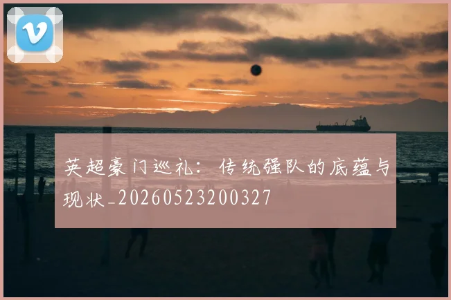 英超豪门巡礼：传统强队的底蕴与现状_20260523200327