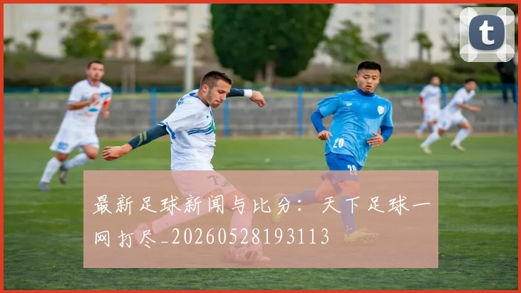 最新足球新闻与比分：天下足球一网打尽_20260528193113