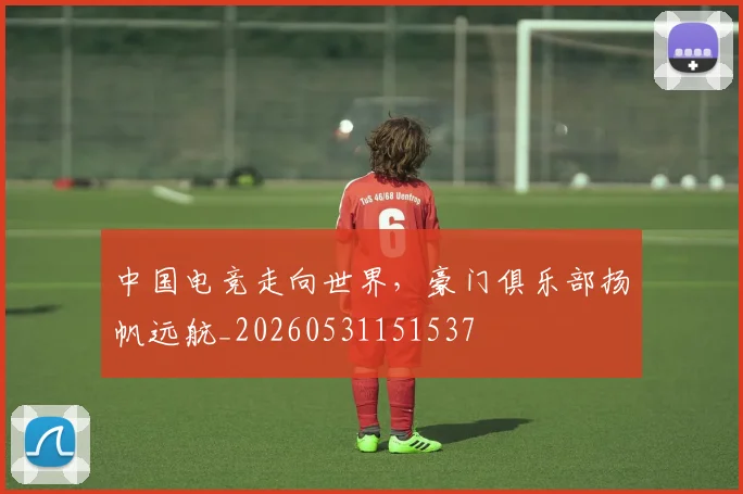 中国电竞走向世界，豪门俱乐部扬帆远航_20260531151537